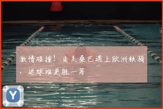 激情碰撞!南美桑巴遇上欧洲铁骑,进球谁更胜一筹