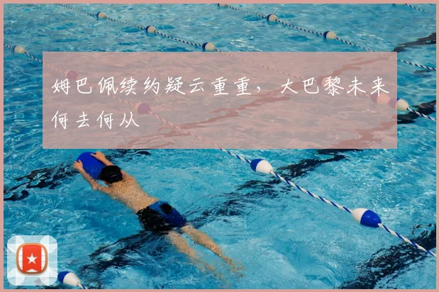 姆巴佩续约疑云重重，大巴黎未来何去何从