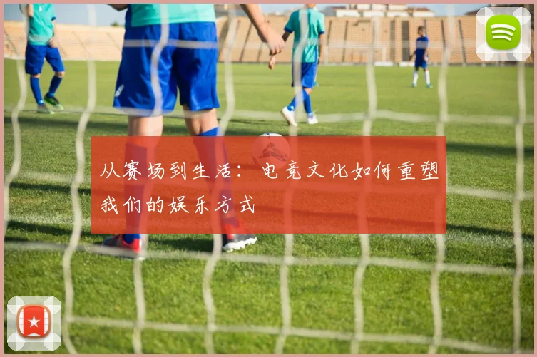 从赛场到生活:电竞文化如何重塑我们的娱乐方式
